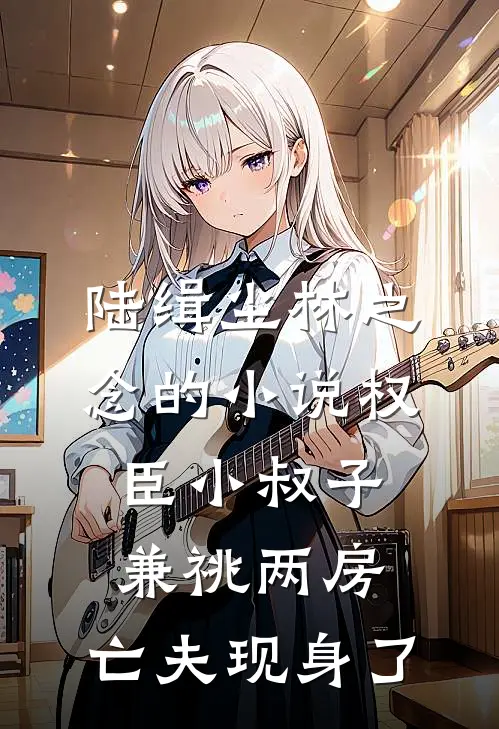 陆缉尘林之念的小说权臣小叔子兼祧两房，亡夫现身了