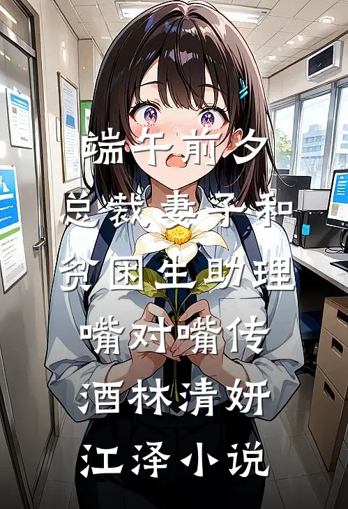 端午前夕，总裁妻子和贫困生助理嘴对嘴传酒林清妍江泽小说