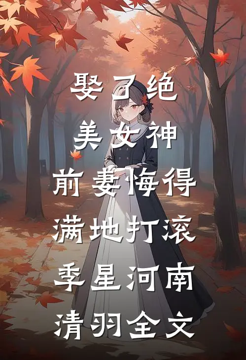 娶了绝美女神，前妻悔得满地打滚季星河南清羽全文