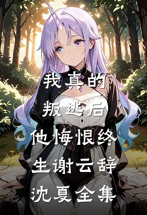 我真的叛逃后，他悔恨终生谢云辞沈夏全集