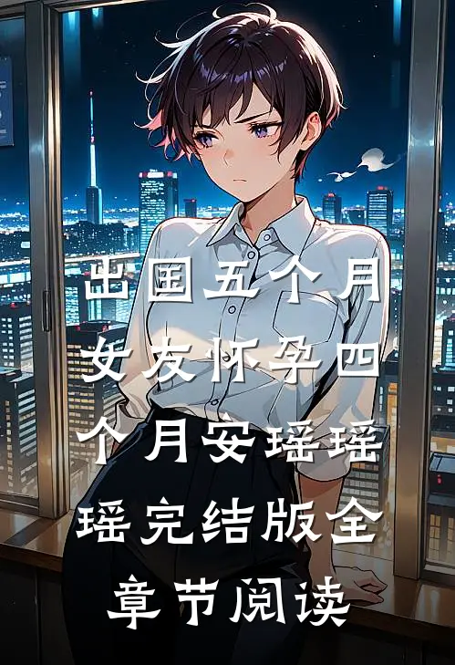 出国五个月，女友怀孕四个月安瑶瑶瑶完结版全章节阅读