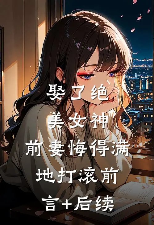 娶了绝美女神，前妻悔得满地打滚前言+后续
