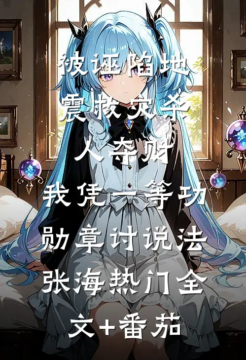 被诬陷地震救灾杀人夺财，我凭一等功勋章讨说法张海热门全文+番茄