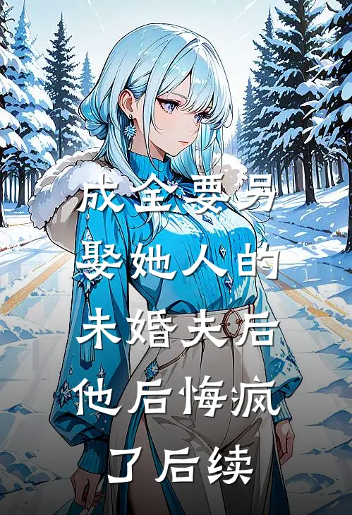 成全要另娶她人的未婚夫后,他后悔疯了后续大结局
