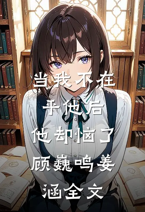 当我不在乎他后,他却恼了顾巍鸣姜涵全文在线阅读