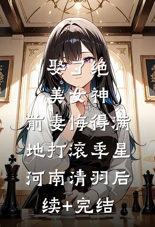 娶了绝美女神，前妻悔得满地打滚季星河南清羽后续+完结