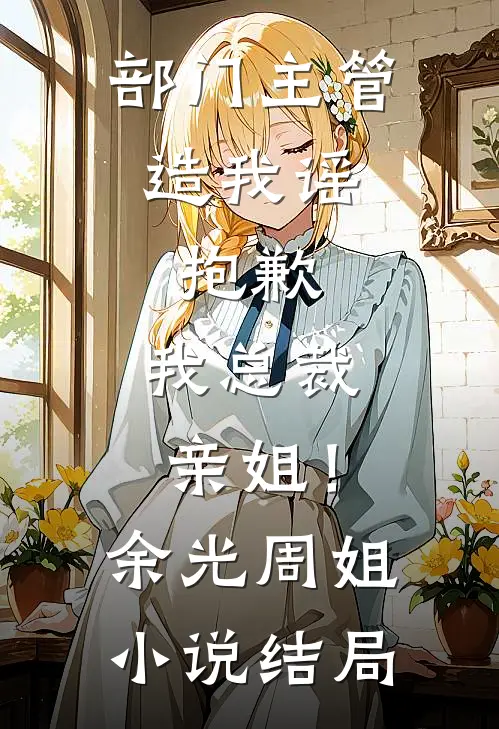 部门主管造我谣，抱歉，我总裁亲姐！余光周姐小说结局