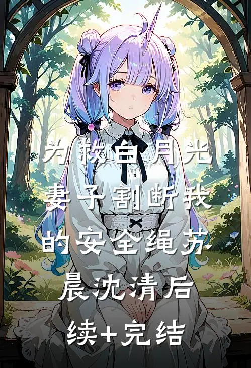 为救白月光，妻子割断我的安全绳苏晨沈清后续+完结
