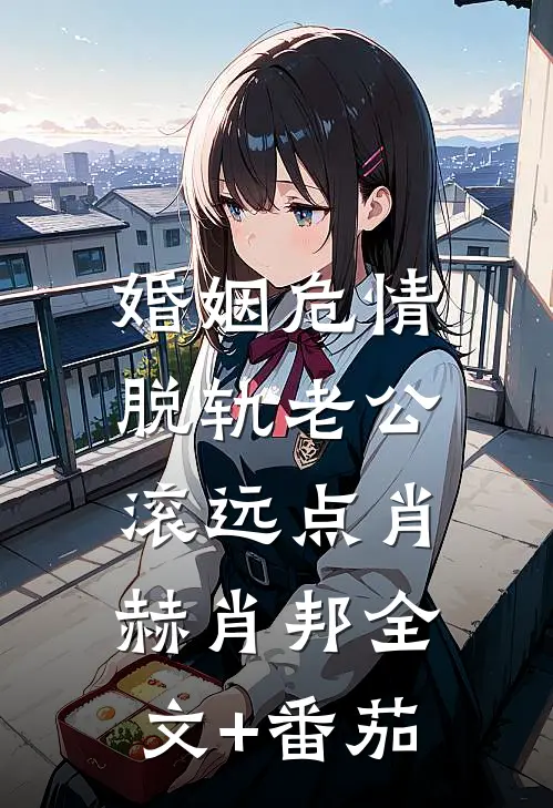 婚姻危情：脱轨老公滚远点肖赫肖邦全文+番茄