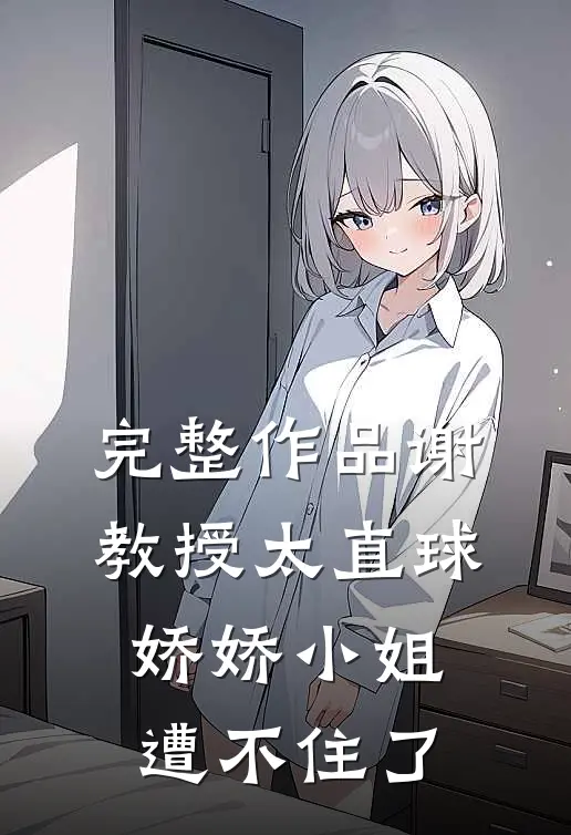 完整作品谢教授太直球,娇娇小姐遭不住了