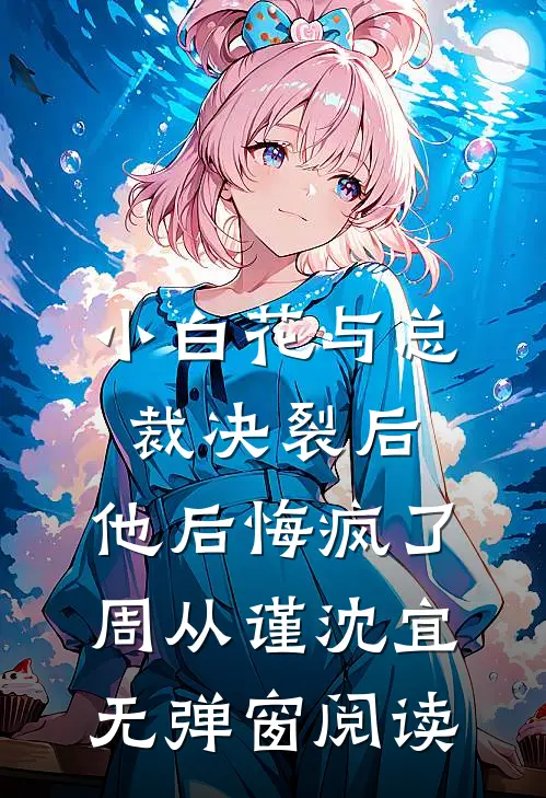 小白花与总裁决裂后，他后悔疯了周从谨沈宜无弹窗阅读