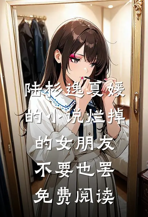 陆杉逸夏媛的小说烂掉的女朋友，不要也罢免费阅读
