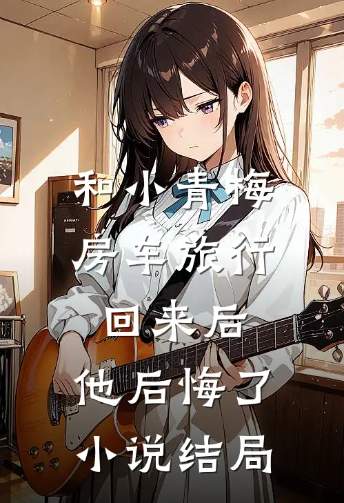 和小青梅房车旅行回来后，他后悔了小说结局