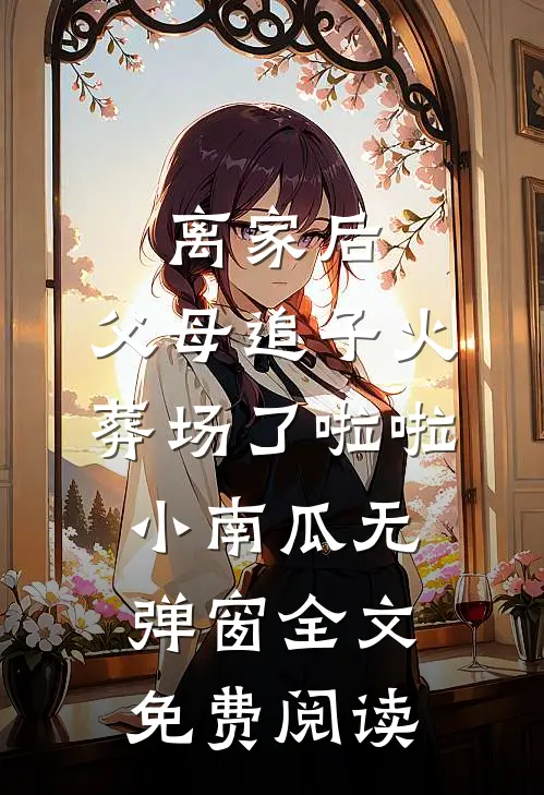 离家后，父母追子火葬场了啦啦小南瓜无弹窗全文免费阅读