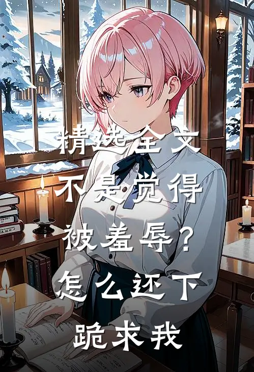 精选全文不是觉得被羞辱？怎么还下跪求我