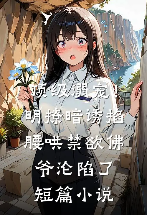 顶级溺宠！明撩暗诱掐腰哄，禁欲佛爷沦陷了短篇小说