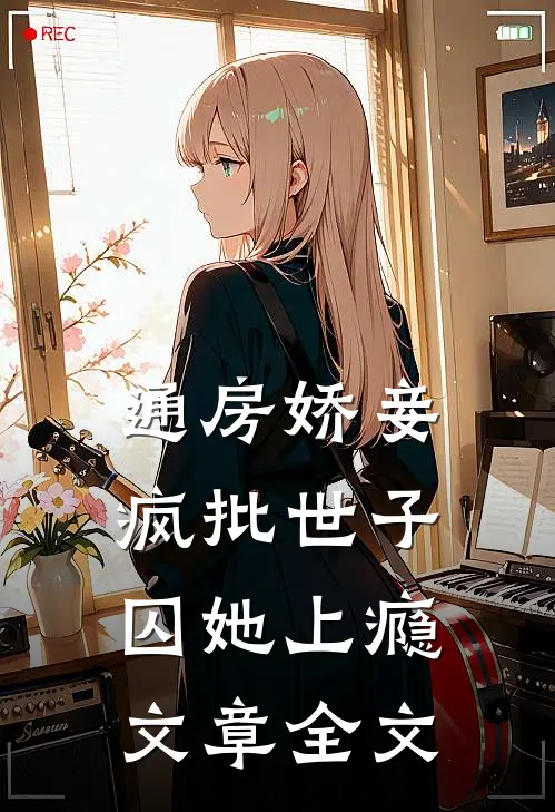 通房娇妾，疯批世子囚她上瘾文章全文