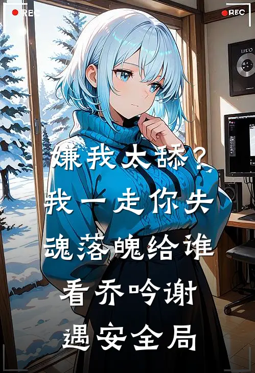 嫌我太舔？我一走你失魂落魄给谁看乔吟谢遇安全局
