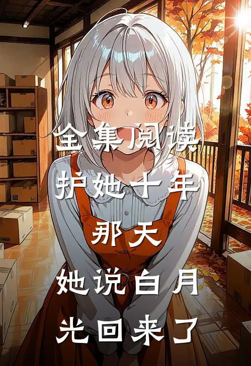 全集阅读护她十年，那天，她说白月光回来了