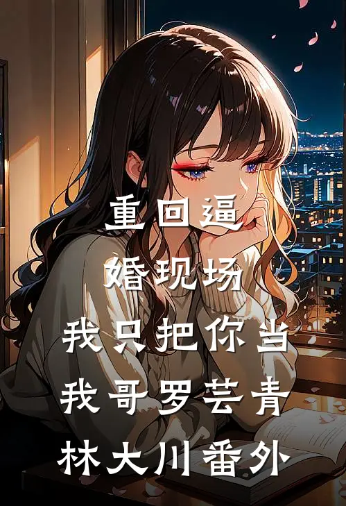 重回逼婚现场，我只把你当我哥罗芸青林大川番外