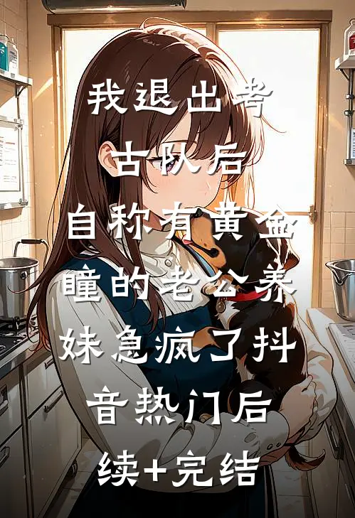 我退出考古队后，自称有黄金瞳的老公养妹急疯了抖音热门后续+完结
