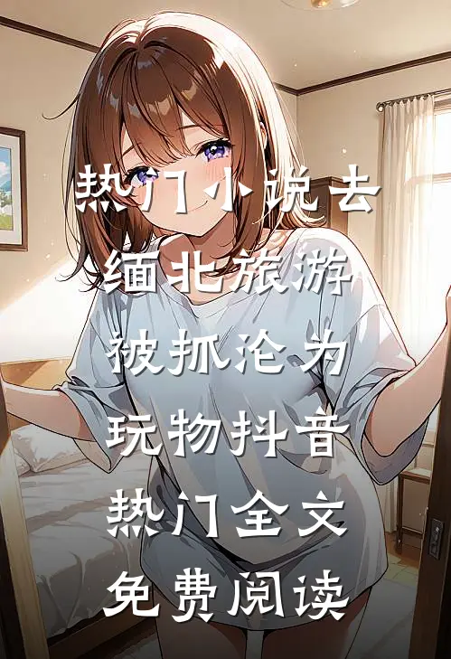 热门小说去缅北旅游被抓沦为玩物抖音热门全文免费阅读