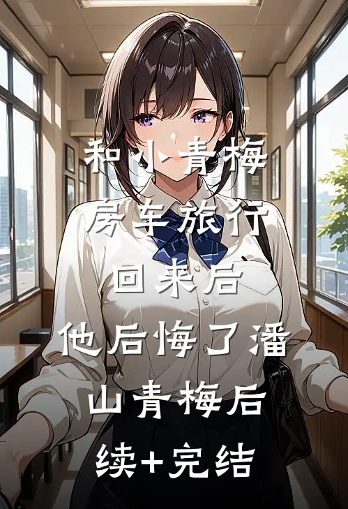 和小青梅房车旅行回来后，他后悔了潘山青梅后续+完结