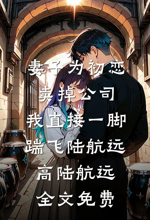 妻子为初恋卖掉公司，我直接一脚踹飞陆航远高陆航远全文免费