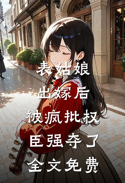 表姑娘出嫁后，被疯批权臣强夺了全文免费