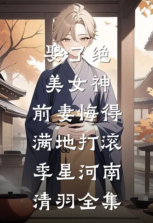 娶了绝美女神，前妻悔得满地打滚季星河南清羽全集