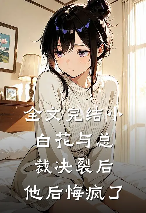 全文完结小白花与总裁决裂后，他后悔疯了