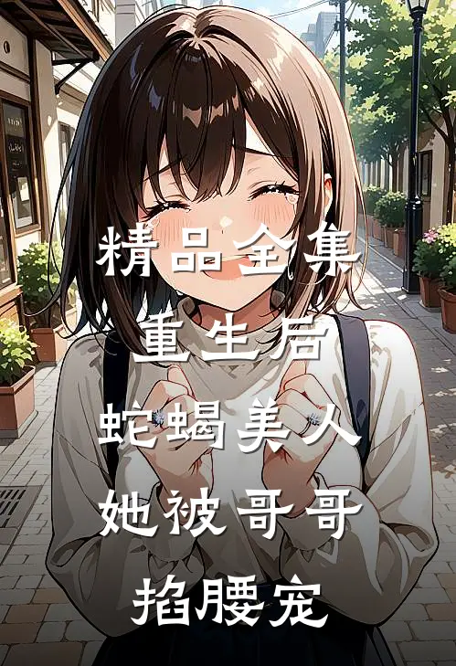 精品全集重生后，蛇蝎美人她被哥哥掐腰宠
