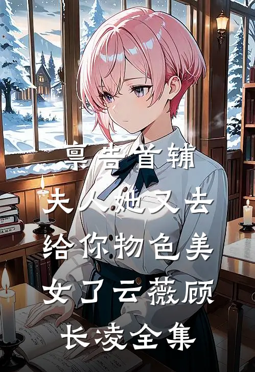 禀告首辅，夫人她又去给你物色美女了云薇顾长凌全集