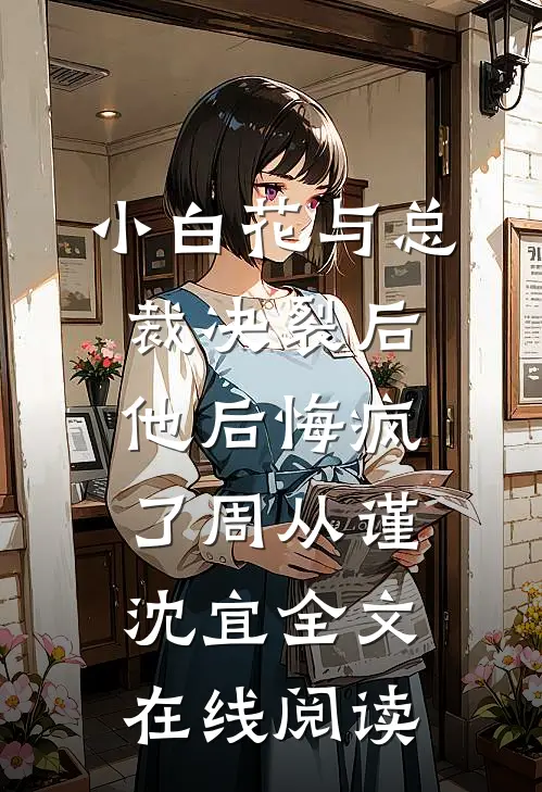 小白花与总裁决裂后，他后悔疯了周从谨沈宜全文在线阅读