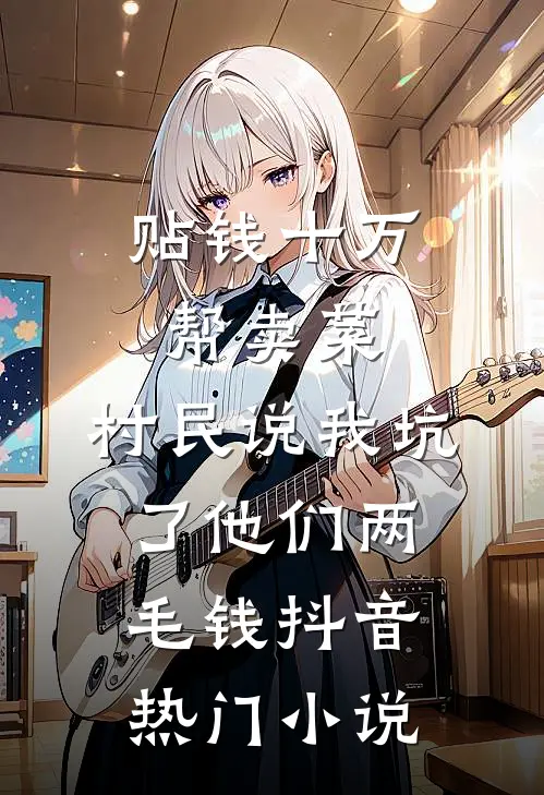 贴钱十万帮卖菜，村民说我坑了他们两毛钱抖音热门小说