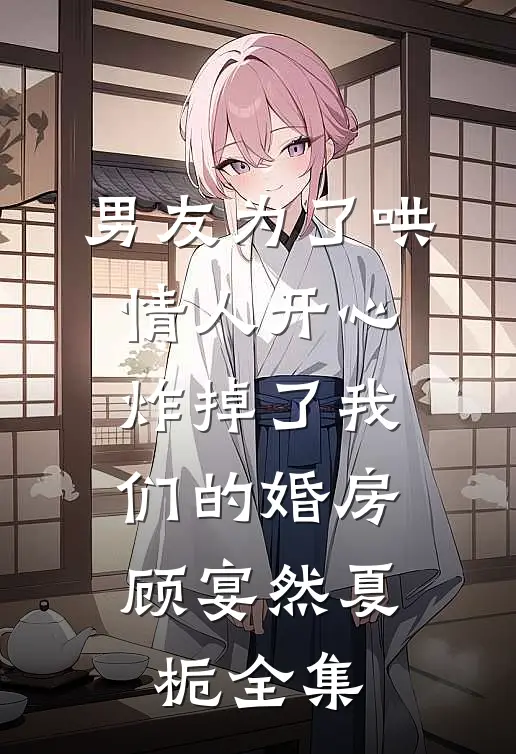 男友为了哄情人开心，炸掉了我们的婚房顾宴然夏栀全集